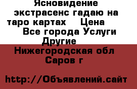 Ясновидение экстрасенс гадаю на таро картах  › Цена ­ 1 000 - Все города Услуги » Другие   . Нижегородская обл.,Саров г.